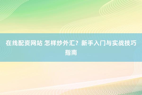 在线配资网站 怎样炒外汇？新手入门与实战技巧指南