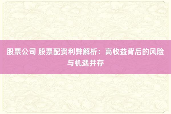 股票公司 股票配资利弊解析：高收益背后的风险与机遇并存