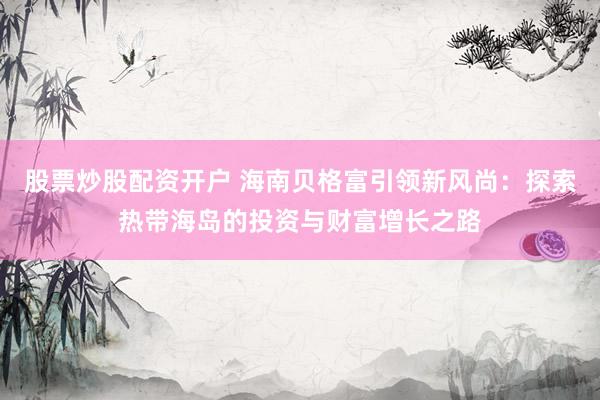 股票炒股配资开户 海南贝格富引领新风尚：探索热带海岛的投资与财富增长之路