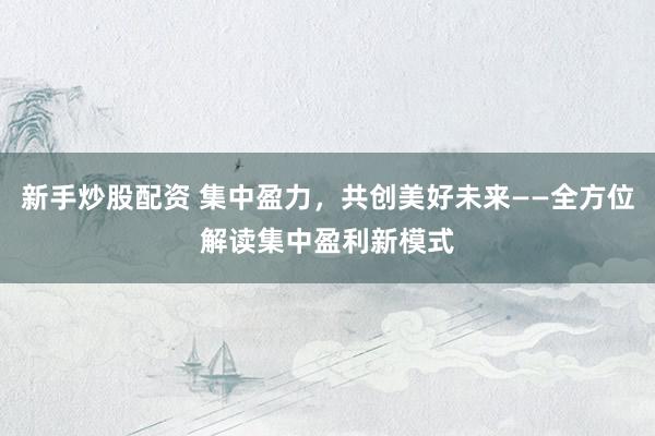新手炒股配资 集中盈力，共创美好未来——全方位解读集中盈利新模式