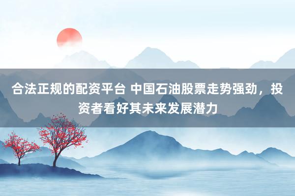 合法正规的配资平台 中国石油股票走势强劲，投资者看好其未来发展潜力