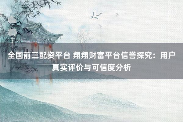 全国前三配资平台 翔翔财富平台信誉探究：用户真实评价与可信度分析