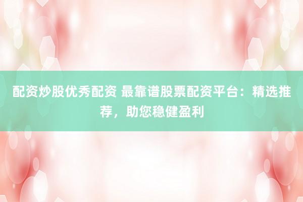 配资炒股优秀配资 最靠谱股票配资平台：精选推荐，助您稳健盈利