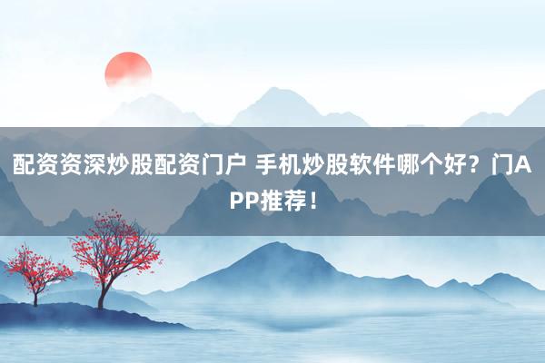 配资资深炒股配资门户 手机炒股软件哪个好？门APP推荐！