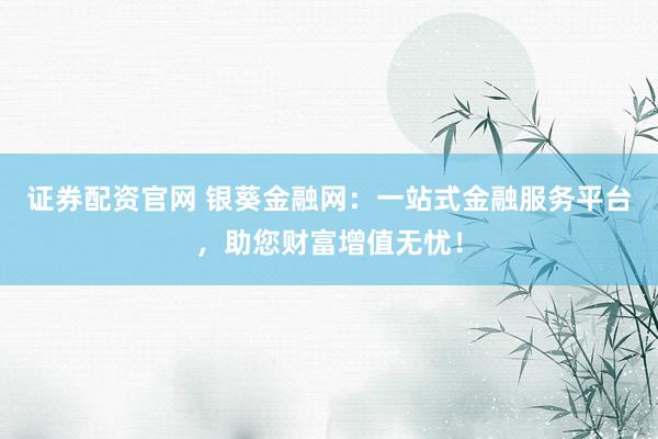 证券配资官网 银葵金融网：一站式金融服务平台，助您财富增值无忧！
