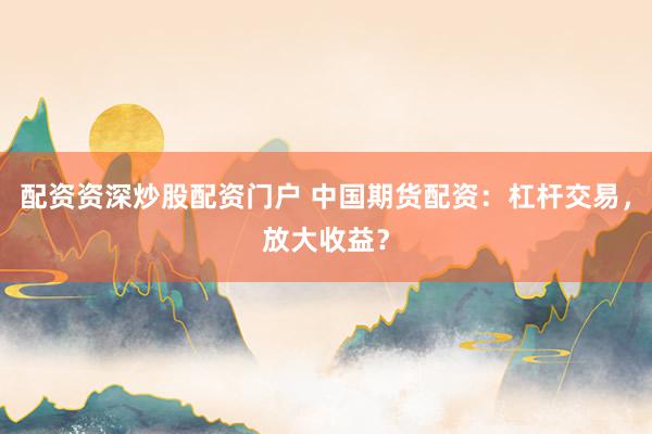 配资资深炒股配资门户 中国期货配资：杠杆交易，放大收益？
