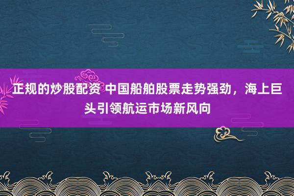 正规的炒股配资 中国船舶股票走势强劲，海上巨头引领航运市场新风向