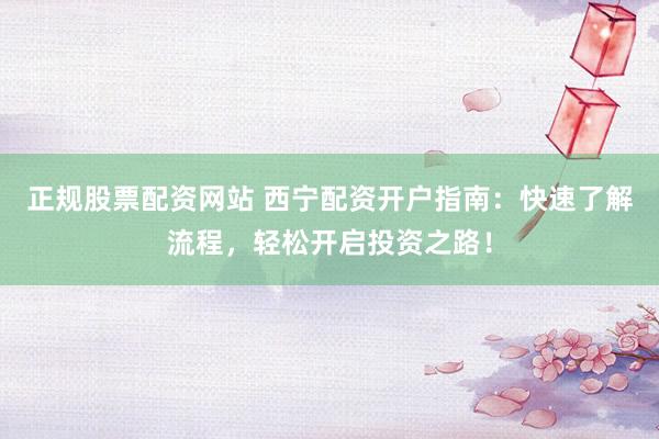 正规股票配资网站 西宁配资开户指南：快速了解流程，轻松开启投资之路！