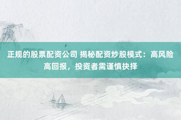 正规的股票配资公司 揭秘配资炒股模式：高风险高回报，投资者需谨慎抉择