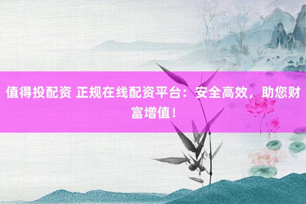 值得投配资 正规在线配资平台：安全高效，助您财富增值！