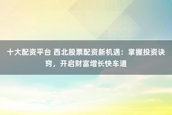 十大配资平台 西北股票配资新机遇：掌握投资诀窍，开启财富增长快车道