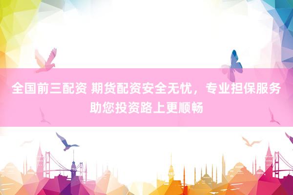 全国前三配资 期货配资安全无忧，专业担保服务助您投资路上更顺畅