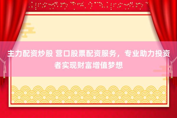 主力配资炒股 营口股票配资服务，专业助力投资者实现财富增值梦想