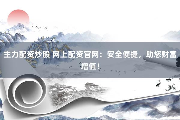主力配资炒股 网上配资官网：安全便捷，助您财富增值！