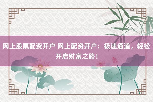 网上股票配资开户 网上配资开户：极速通道，轻松开启财富之路！