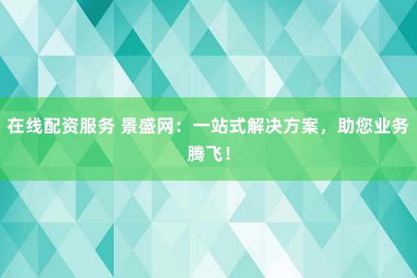 在线配资服务 景盛网：一站式解决方案，助您业务腾飞！