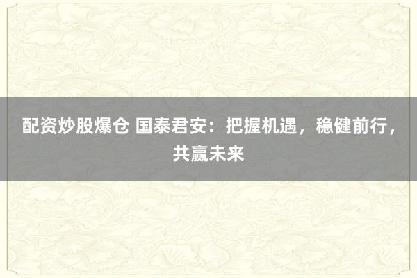 配资炒股爆仓 国泰君安：把握机遇，稳健前行，共赢未来