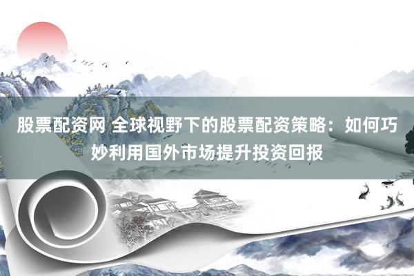 股票配资网 全球视野下的股票配资策略：如何巧妙利用国外市场提升投资回报