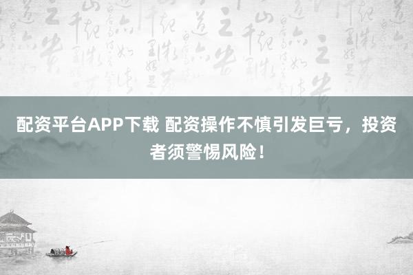 配资平台APP下载 配资操作不慎引发巨亏，投资者须警惕风险！