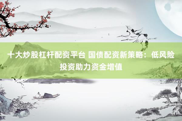 十大炒股杠杆配资平台 国债配资新策略：低风险投资助力资金增值