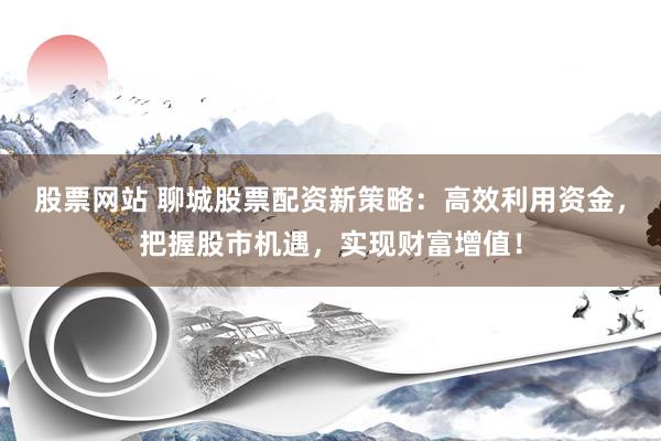 股票网站 聊城股票配资新策略：高效利用资金，把握股市机遇，实现财富增值！