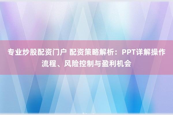 专业炒股配资门户 配资策略解析：PPT详解操作流程、风险控制与盈利机会