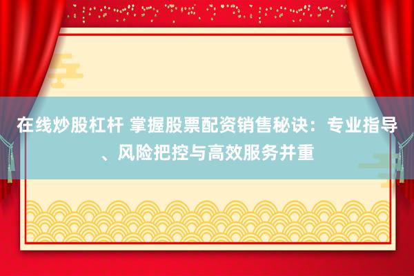 在线炒股杠杆 掌握股票配资销售秘诀：专业指导、风险把控与高效服务并重