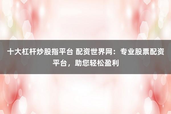 十大杠杆炒股指平台 配资世界网：专业股票配资平台，助您轻松盈利