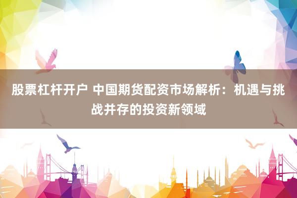 股票杠杆开户 中国期货配资市场解析：机遇与挑战并存的投资新领域