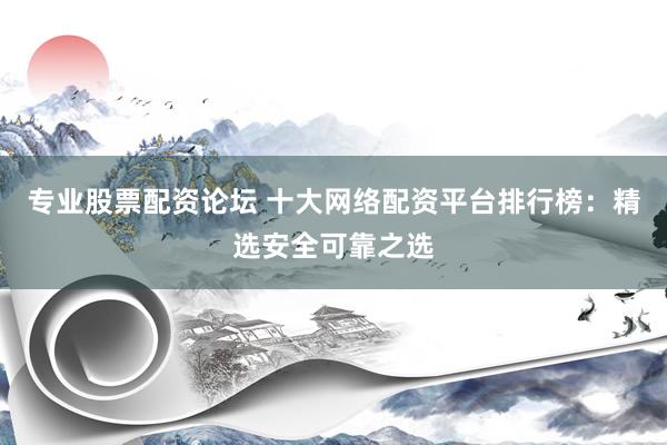 专业股票配资论坛 十大网络配资平台排行榜：精选安全可靠之选