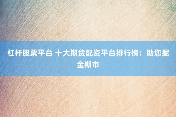 杠杆股票平台 十大期货配资平台排行榜：助您掘金期市