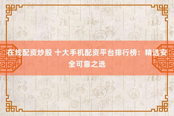 在线配资炒股 十大手机配资平台排行榜：精选安全可靠之选