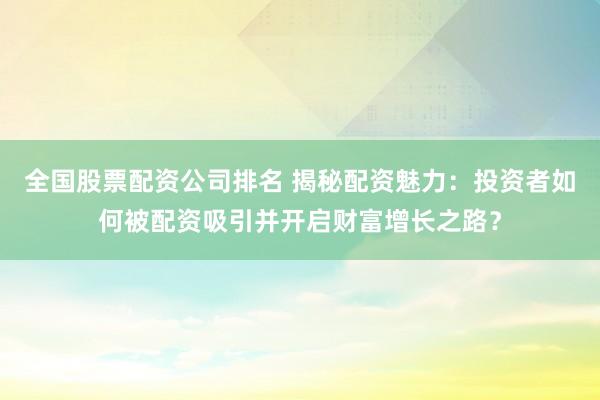 全国股票配资公司排名 揭秘配资魅力：投资者如何被配资吸引并开启财富增长之路？