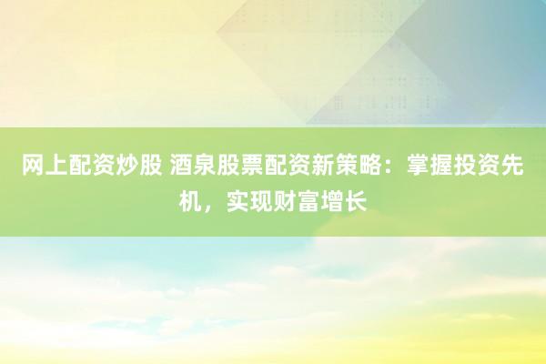 网上配资炒股 酒泉股票配资新策略：掌握投资先机，实现财富增长