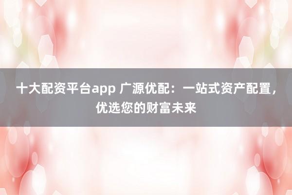 十大配资平台app 广源优配：一站式资产配置，优选您的财富未来