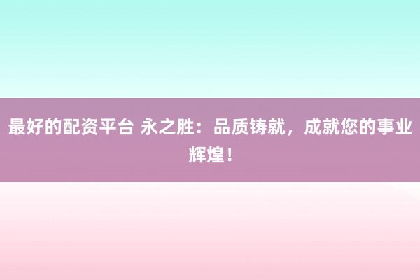 最好的配资平台 永之胜：品质铸就，成就您的事业辉煌！