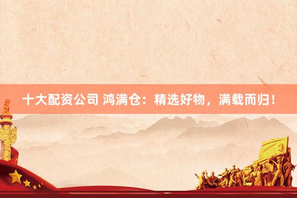 十大配资公司 鸿满仓：精选好物，满载而归！