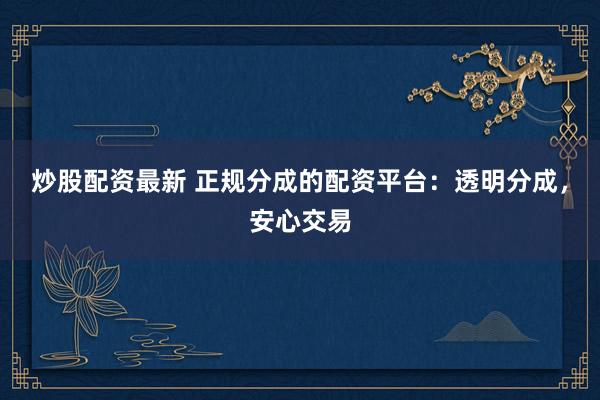 炒股配资最新 正规分成的配资平台：透明分成，安心交易
