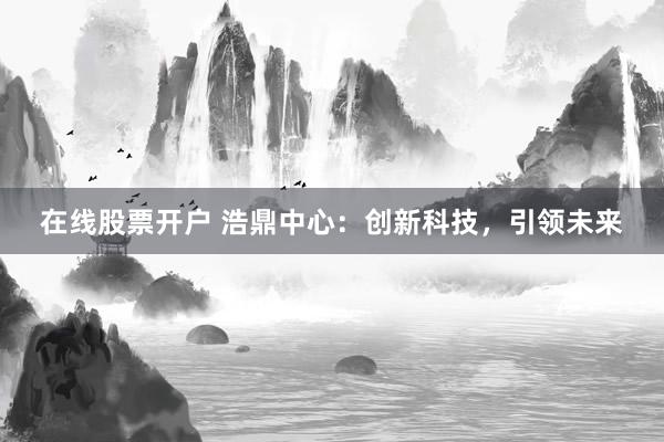在线股票开户 浩鼎中心：创新科技，引领未来
