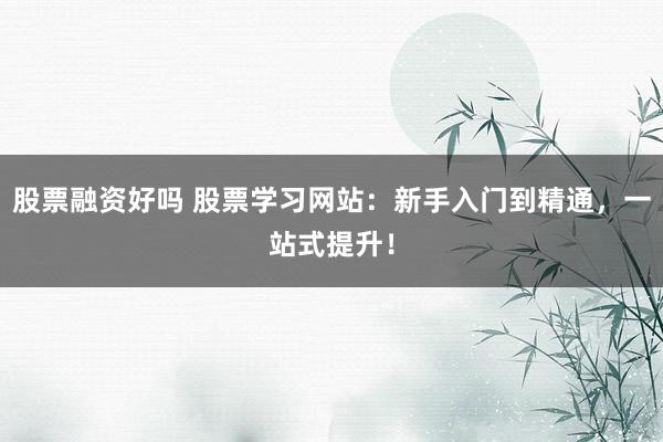 股票融资好吗 股票学习网站：新手入门到精通，一站式提升！