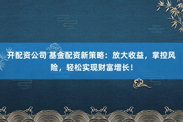 开配资公司 基金配资新策略：放大收益，掌控风险，轻松实现财富增长！