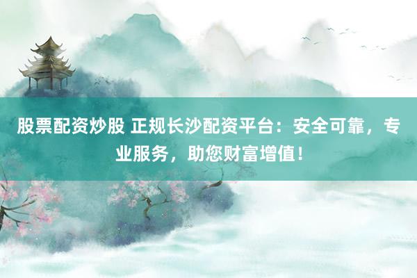 股票配资炒股 正规长沙配资平台：安全可靠，专业服务，助您财富增值！
