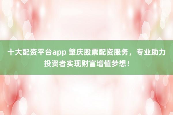十大配资平台app 肇庆股票配资服务，专业助力投资者实现财富增值梦想！