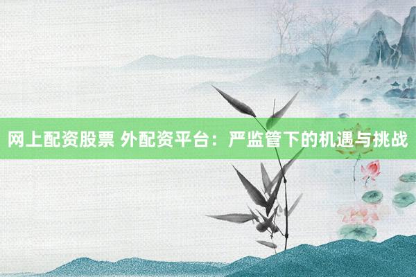 网上配资股票 外配资平台：严监管下的机遇与挑战