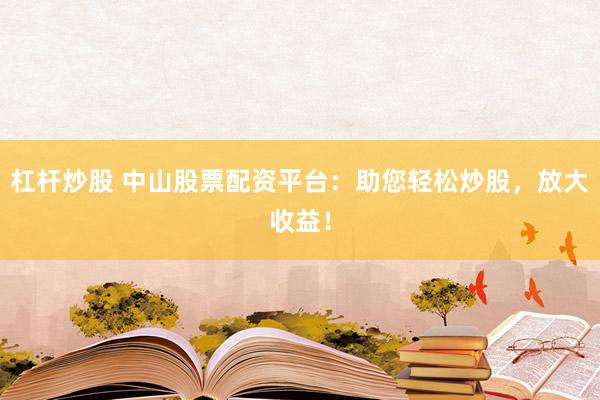 杠杆炒股 中山股票配资平台：助您轻松炒股，放大收益！