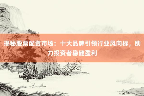 揭秘股票配资市场：十大品牌引领行业风向标，助力投资者稳健盈利