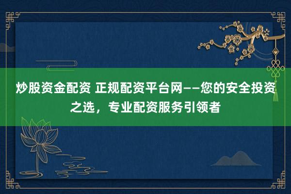 炒股资金配资 正规配资平台网——您的安全投资之选，专业配资服务引领者