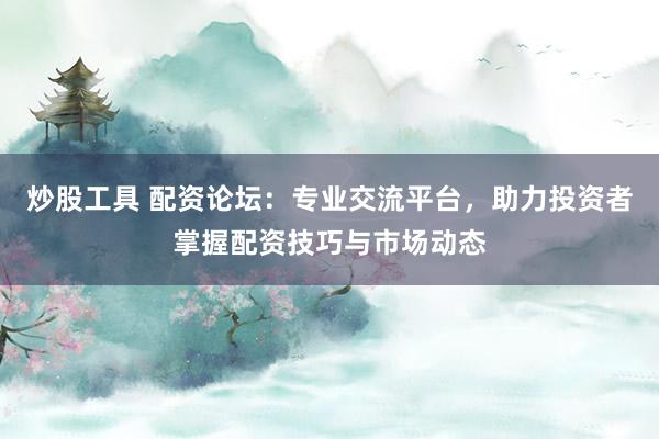 炒股工具 配资论坛：专业交流平台，助力投资者掌握配资技巧与市场动态