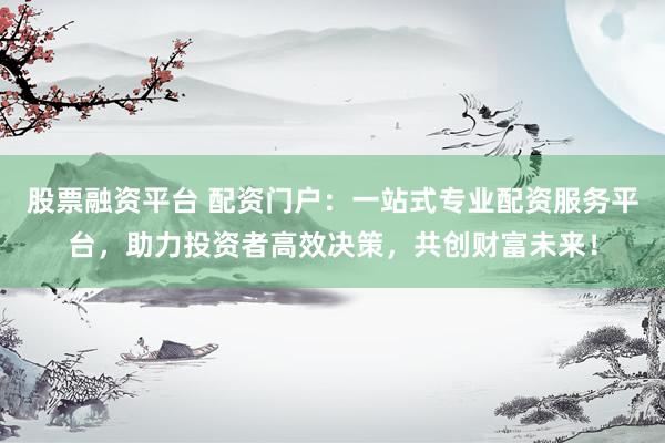 股票融资平台 配资门户：一站式专业配资服务平台，助力投资者高效决策，共创财富未来！