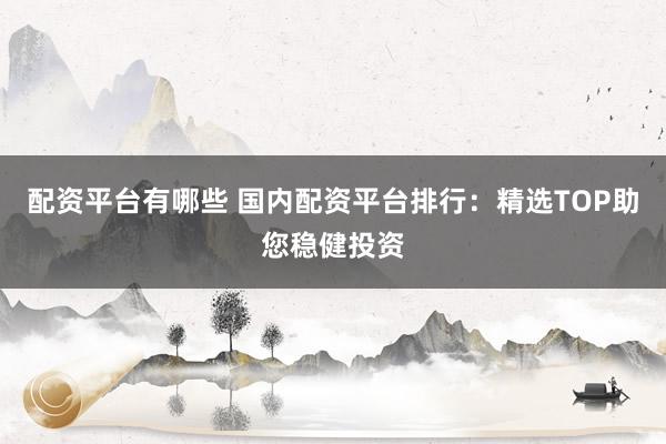 配资平台有哪些 国内配资平台排行：精选TOP助您稳健投资